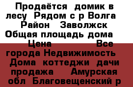 Продаётся  домик в лесу. Рядом с р.Волга.  › Район ­ Заволжск › Общая площадь дома ­ 69 › Цена ­ 200 000 - Все города Недвижимость » Дома, коттеджи, дачи продажа   . Амурская обл.,Благовещенский р-н